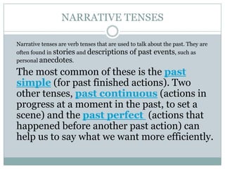 NARRATIVE TENSES
Narrative tenses are verb tenses that are used to talk about the past. They are
often found in stories and descriptions of past events, such as
personal anecdotes.
The most common of these is the past
simple (for past finished actions). Two
other tenses, past continuous (actions in
progress at a moment in the past, to set a
scene) and the past perfect (actions that
happened before another past action) can
help us to say what we want more efficiently.
 