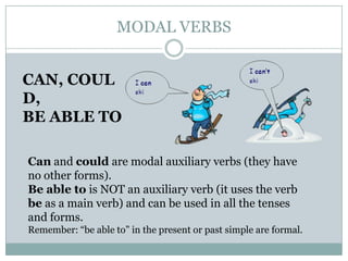 MODAL VERBS
CAN, COUL
D,
BE ABLE TO
Can and could are modal auxiliary verbs (they have
no other forms).
Be able to is NOT an auxiliary verb (it uses the verb
be as a main verb) and can be used in all the tenses
and forms.
Remember: “be able to” in the present or past simple are formal.
 