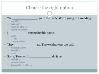 Choose the right option
 We ______________ go to the party. We're going to a wedding.
 couldn't
 will can't
 want be able to
 won't be able to
 I __________ remember his name.
 can't
 ’ll can
 'm not able to
 They ____________ go. The weather was too bad.
 weren't able to
 couldn't
 can't
 Sorry, Teacher. I ____________ do it yet.
 couldn't
 wasn't able to
 haven't been able to
 