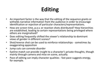 Editing
• An important factor is the way that the editing of the sequence grants or
  witholds narrative information from the audience in order to encourage
  identification or rejection of particular characters/representations.
• How are screen time, p.o.v. or reaction shots distributed? How hierarchies
  are established, leading to certain representations being privileged where
  others are marginalised?
• Does editing frequently shifted the viewer's relationship to dominant
  views of gender in different scenes?
• Shot/reverse shot can be used to reinforce relationships - sometimes by
  exaggerating opposition
• Jump cuts can connote disorder
• Eyeline match can provide insight to a character's private thoughts, though
  mainly through camera and mise en scene, actually.
• Pace of editing can imply character qualities - fast pace suggests energy,
  for example.
 