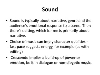 Sound
• Sound is typically about narrative, genre and the
  audience's emotional response to a scene. Then
  there's editing, which for me is primarily about
  narrative.
• Choice of music can imply character qualities -
  fast pace suggests energy, for example (as with
  editing)
• Crescendo implies a build-up of power or
  emotion, be it in dialogue or non-diegetic music.
 