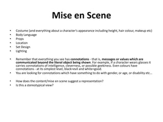 Mise en Scene
•   Costume (and everything about a character's appearance including height, hair colour, makeup etc)
•   Body Language
•   Props
•   Location
•   Set Design
•   Lighting

•   Remember that everything you see has connotations - that is, messages or values which are
    communicated beyond the literal object being shown. For example, if a character wears glasses it
    carries connotations of intelligence, cleverness, or possible geekiness. Even colours have
    connotations - at its simplest level, black=evil and white=good.
•   You are looking for connotations which have something to do with gender, or age, or disability etc…

•   How does the content/mise en scene suggest a representation?
•   Is this a stereotypical view?
 