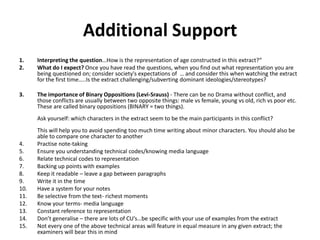 Additional Support
1.    Interpreting the question…How is the representation of age constructed in this extract?“
2.    What do I expect? Once you have read the questions, when you find out what representation you are
      being questioned on; consider society's expectations of … and consider this when watching the extract
      for the first time…..Is the extract challenging/subverting dominant ideologies/stereotypes?

3.    The importance of Binary Oppositions (Levi-Srauss) - There can be no Drama without conflict, and
      those conflicts are usually between two opposite things: male vs female, young vs old, rich vs poor etc.
      These are called binary oppositions (BINARY = two things).
      Ask yourself: which characters in the extract seem to be the main participants in this conflict?
      This will help you to avoid spending too much time writing about minor characters. You should also be
      able to compare one character to another
4.    Practise note-taking
5.    Ensure you understanding technical codes/knowing media language
6.    Relate technical codes to representation
7.    Backing up points with examples
8.    Keep it readable – leave a gap between paragraphs
9.    Write it in the time
10.   Have a system for your notes
11.   Be selective from the text- richest moments
12.   Know your terms- media language
13.   Constant reference to representation
14.   Don’t generalise – there are lots of CU’s…be specific with your use of examples from the extract
15.   Not every one of the above technical areas will feature in equal measure in any given extract; the
      examiners will bear this in mind
 