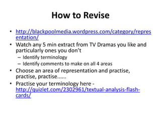 How to Revise
• http://blackpoolmedia.wordpress.com/category/repres
  entation/
• Watch any 5 min extract from TV Dramas you like and
  particularly ones you don’t
   – Identify terminology
   – Identify comments to make on all 4 areas
• Choose an area of representation and practise,
  practise, practise......
• Practise your terminology here -
  http://quizlet.com/2302961/textual-analysis-flash-
  cards/
 