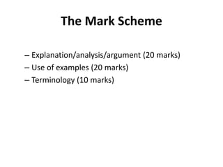 The Mark Scheme

– Explanation/analysis/argument (20 marks)
– Use of examples (20 marks)
– Terminology (10 marks)
 