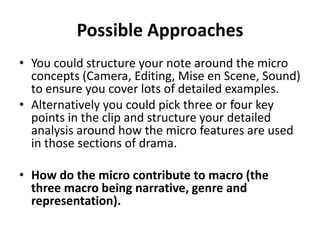 Possible Approaches
• You could structure your note around the micro
  concepts (Camera, Editing, Mise en Scene, Sound)
  to ensure you cover lots of detailed examples.
• Alternatively you could pick three or four key
  points in the clip and structure your detailed
  analysis around how the micro features are used
  in those sections of drama.

• How do the micro contribute to macro (the
  three macro being narrative, genre and
  representation).
 