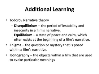 Additional Learning
• Todorov Narrative theory
   – Disequilibrium – the period of instability and
     insecurity in a film’s narrative.
     Equilibrium – a state of peace and calm, which
     often exists at the beginning of a film’s narrative.
• Enigma – the question or mystery that is posed
  within a film’s narrative.
• Iconography – the objects within a film that are used
  to evoke particular meanings
 