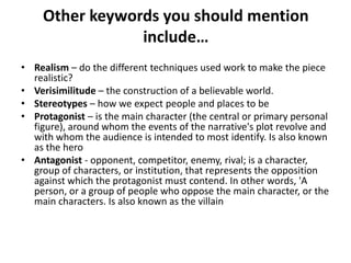 Other keywords you should mention
                include…
• Realism – do the different techniques used work to make the piece
  realistic?
• Verisimilitude – the construction of a believable world.
• Stereotypes – how we expect people and places to be
• Protagonist – is the main character (the central or primary personal
  figure), around whom the events of the narrative's plot revolve and
  with whom the audience is intended to most identify. Is also known
  as the hero
• Antagonist - opponent, competitor, enemy, rival; is a character,
  group of characters, or institution, that represents the opposition
  against which the protagonist must contend. In other words, 'A
  person, or a group of people who oppose the main character, or the
  main characters. Is also known as the villain
 