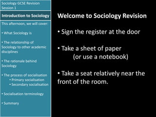 Sociology GCSE Revision
Session 1

Introduction to Sociology

Welcome to Sociology Revision

This afternoon, we will cover:
• What Sociology is
• The relationship of
Sociology to other academic
disciplines
• The rationale behind
Sociology
• The process of socialisation
• Primary socialisation
• Secondary socialisation
• Socialisation terminology
• Summary

• Sign the register at the door

• Take a sheet of paper
(or use a notebook)
• Take a seat relatively near the
front of the room.

 