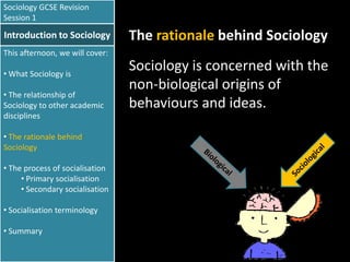 Sociology GCSE Revision
Session 1

Introduction to Sociology

The rationale behind Sociology

This afternoon, we will cover:
• What Sociology is
• The relationship of
Sociology to other academic
disciplines
• The rationale behind
Sociology
• The process of socialisation
• Primary socialisation
• Secondary socialisation
• Socialisation terminology
• Summary

Sociology is concerned with the
non-biological origins of
behaviours and ideas.

 