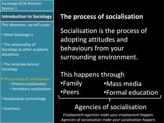 Sociology GCSE Revision
Session 1

Introduction to Sociology

The process of socialisation

This afternoon, we will cover:
• What Sociology is
• The relationship of
Sociology to other academic
disciplines
• The rationale behind
Sociology
• The process of socialisation
• Primary socialisation
• Secondary socialisation
• Socialisation terminology
• Summary

Socialisation is the process of
adopting attitudes and
behaviours from your
surrounding environment.
This happens through
•Family
•Mass media
•Peers
•Formal education

Agencies of socialisation
Employment agencies make your employment happen.
Agencies of socialisation make your socialisation happen.

 