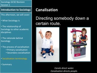 Sociology GCSE Revision
Session 1

Introduction to Sociology

Canalisation

This afternoon, we will cover:
• What Sociology is
• The relationship of
Sociology to other academic
disciplines

Directing somebody down a
certain route.

• The rationale behind
Sociology
• The process of socialisation
• Primary socialisation
• Secondary socialisation
• Socialisation terminology
• Summary
Canals direct water.
Canalisation directs people.

 