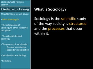 Sociology GCSE Revision
Session 1

Introduction to Sociology

What is Sociology?

This afternoon, we will cover:
• What Sociology is
• The relationship of
Sociology to other academic
disciplines
• The rationale behind
Sociology
• The process of socialisation
• Primary socialisation
• Secondary socialisation
• Socialisation terminology
• Summary

Sociology is the scientific study
of the way society is structured
and the processes that occur
within it.

 