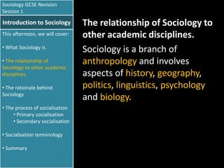 Sociology GCSE Revision
Session 1

Introduction to Sociology
This afternoon, we will cover:
• What Sociology is
• The relationship of
Sociology to other academic
disciplines
• The rationale behind
Sociology
• The process of socialisation
• Primary socialisation
• Secondary socialisation
• Socialisation terminology
• Summary

The relationship of Sociology to
other academic disciplines.
Sociology is a branch of
anthropology and involves
aspects of history, geography,
politics, linguistics, psychology
and biology.

 