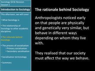 Sociology GCSE Revision
Session 1

Introduction to Sociology

The rationale behind Sociology

This afternoon, we will cover:
• What Sociology is
• The relationship of
Sociology to other academic
disciplines
• The rationale behind
Sociology
• The process of socialisation
• Primary socialisation
• Secondary socialisation
• Socialisation terminology
• Summary

Anthropologists noticed early
on that people are physically
and genetically very similar, but
behave in different ways
depending on whom they live
with.

They realised that our society
must affect the way we behave.

 