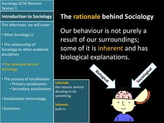 Sociology GCSE Revision
Session 1

Introduction to Sociology

The rationale behind Sociology

This afternoon, we will cover:
• What Sociology is
• The relationship of
Sociology to other academic
disciplines

Our behaviour is not purely a
result of our surroundings;
some of it is inherent and has
biological explanations.

• The rationale behind
Sociology
• The process of socialisation
• Primary socialisation
• Secondary socialisation
• Socialisation terminology
• Summary

rationale
the reasons behind
deciding to do
something
inherent
built in

 