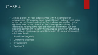 CASE 4
u A male patient 49 year old presented with the complaint of
enlargement of the upper deep cervical lymph nodes on both sides
of the neck of 6 months duration. The nodes appeared first on the
right side later on the other side. The patient gave a history of
decreased hearing in the right ear that was intermittent but later
became permanent. Recently he developed diminution of hearing
in his left ear, nasal regurge, nasal intonation of voice and recurrent
mild nosebleeds.
1. Provisional diagnosis
2. Differential diagnosis
3. Investigations
4. Treatment
 