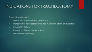 INDICATIONS FOR TRACHEOSTOMY
Five main categories:
I. Mechanical upper airway obstruction
II. Protection of tracheobronchial tree in patients at risk of aspiration
III. Respiratory failure
IV. Retention of bronchial secretions
V. Elective tracheostomy
 