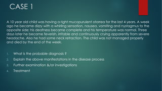 CASE 1
A 10 year old child was having a right mucopurulent otorrea for the last 4 years. A week
ago he became dizzy with a whirling sensation, nausea, vomiting and nystagmus to the
opposite side; his deafness became complete and his temperature was normal. Three
days later he became feverish, irritable and continuously crying apparently from severe
headache. Also he had some neck retraction. The child was not managed properly
and died by the end of the week.
1. What is the probable diagnosis ?
2. Explain the above manifestations in the disease process
3. Further examination &/or investigations
4. Treatment
 