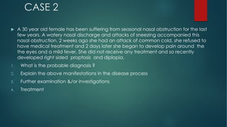 CASE 2
u A 30 year old female has been suffering from seasonal nasal obstruction for the last
few years. A watery nasal discharge and attacks of sneezing accompanied this
nasal obstruction. 2 weeks ago she had an attack of common cold, she refused to
have medical treatment and 2 days later she began to develop pain around the
the eyes and a mild fever. She did not receive any treatment and so recently
developed right sided proptosis and diplopia.
1. What is the probable diagnosis ?
2. Explain the above manifestations in the disease process
3. Further examination &/or investigations
4. Treatment
 