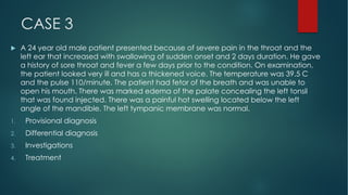 CASE 3
u A 24 year old male patient presented because of severe pain in the throat and the
left ear that increased with swallowing of sudden onset and 2 days duration. He gave
a history of sore throat and fever a few days prior to the condition. On examination,
the patient looked very ill and has a thickened voice. The temperature was 39.5 C
and the pulse 110/minute. The patient had fetor of the breath and was unable to
open his mouth. There was marked edema of the palate concealing the left tonsil
that was found injected. There was a painful hot swelling located below the left
angle of the mandible. The left tympanic membrane was normal.
1. Provisional diagnosis
2. Differential diagnosis
3. Investigations
4. Treatment
 