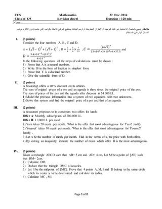 Page 1 of 2
CCS Mathematics 22 Dec. 2014
Class of G9 Revision sheet1 Duration : 120 min
Nom :…………………………………..
:‫مالحظة‬‫(د‬ ‫يناسبه‬ ‫الذي‬ ‫بالترتيب‬ ‫اإلجابة‬ ‫المرشح‬ ‫يستطيع‬ ‫البيانات‬ ‫لرسم‬ ‫أو‬ ‫المعلومات‬ ‫الختزان‬ ‫أو‬ ‫للبرمجة‬ ‫قابلة‬ ‫غير‬ ‫حاسبة‬ ‫آلة‬ ‫باستعمال‬ ‫يسمح‬‫بترتيب‬ ‫االلتزام‬ ‫ون‬
.)‫المسابقة‬ ‫في‬ ‫الوارد‬ ‫المسائل‬
I. (3 points)
Consider the four numbers A, B , C and D.
𝐴 = (√5− 1)
2
+ (√5+ 1)
2
, 𝐵 =
3
4
+
5
4
×
7
15
, 𝐶 =
(10√3)
4
25×103×3+103×6×37.5
and
𝐷 =
3.4×10−3×(102)³
4×10⁻³
In the following questions all the steps of calculations must be shown :
1) Prove that A is a natural numbers.
2) Write B in the form of fraction in simplest form.
3) Prove that C is a decimal number.
4) Give the scientific form of D.
II. (2 points)
A bookshop offers a 10 % discount on its articles.
The sum of original prices of a pen and an agenda is three times the original price of the pen.
The sum of prices of the pen and the agenda after discount is 54 000 LL.
1) Model the previous information into a system of two equations with two unknowns.
2) Solve this system and find the original price of a pen and that of an agenda.
III. (2 points)
A restaurant proposes to its customers two offers for lunch:
Offer A: Monthly subscription of 200,000 LL.
Offer B: 11,000 LL per meal.
1) Yara takes 20 meals per month. What is the offer that most advantageous for Yara? Justify.
2) Youssef takes 10 meals per month. What is the offer that most advantageous for Youssef?
Justify .
3) Let x be the number of meals per month. Find in the terms of x, the price with both offers.
4) By solving an inequality, indicate the number of meals which offer B is the most advantageous.
IV. (3 points)
Given a rectangle ABCD such that AB= 5 cm and AD= 4 cm, Let M be a point of [AB] such
that BM= 2cm.
1) Calculate DM.
2) Deduce that the triangle DMC is isosceles.
3) Let I be the midpoint of [MC]. Prove that 4 points A, M, I and D belong to the same circle
which its center is to be determined and calculate its radius.
4) Calculate MC , MI.
 