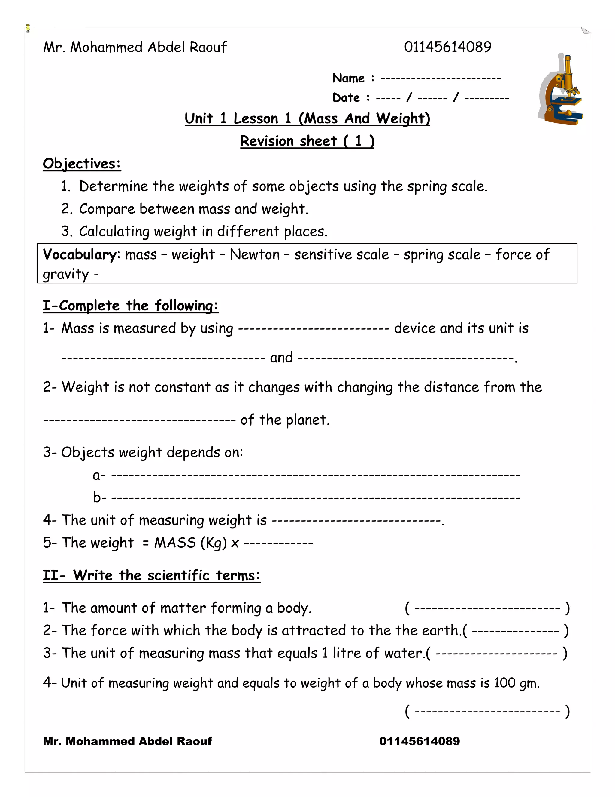 Mr. Mohammed Abdel Raouf 01145614089 
Mr. Mohammed Abdel Raouf 01145614089 
Name : ------------------------ 
Date : ----- / ------ / --------- 
Unit 1 Lesson 1 (Mass And Weight) 
Revision sheet ( 1 ) 
Objectives: 
1. Determine the weights of some objects using the spring scale. 
2. Compare between mass and weight. 
3. Calculating weight in different places. 
Vocabulary: mass – weight – Newton – sensitive scale – spring scale – force of 
gravity - 
I-Complete the following: 
1- Mass is measured by using -------------------------- device and its unit is 
----------------------------------- and -------------------------------------. 
2- Weight is not constant as it changes with changing the distance from the 
--------------------------------- of the planet. 
3- Objects weight depends on: 
a- ---------------------------------------------------------------------- 
b- ---------------------------------------------------------------------- 
4- The unit of measuring weight is -----------------------------. 
5- The weight = MASS (Kg) x ------------ 
II- Write the scientific terms: 
1- The amount of matter forming a body. ( ------------------------- ) 
2- The force with which the body is attracted to the the earth.( --------------- ) 
3- The unit of measuring mass that equals 1 litre of water.( --------------------- ) 
4- Unit of measuring weight and equals to weight of a body whose mass is 100 gm. 
( ------------------------- ) 
 