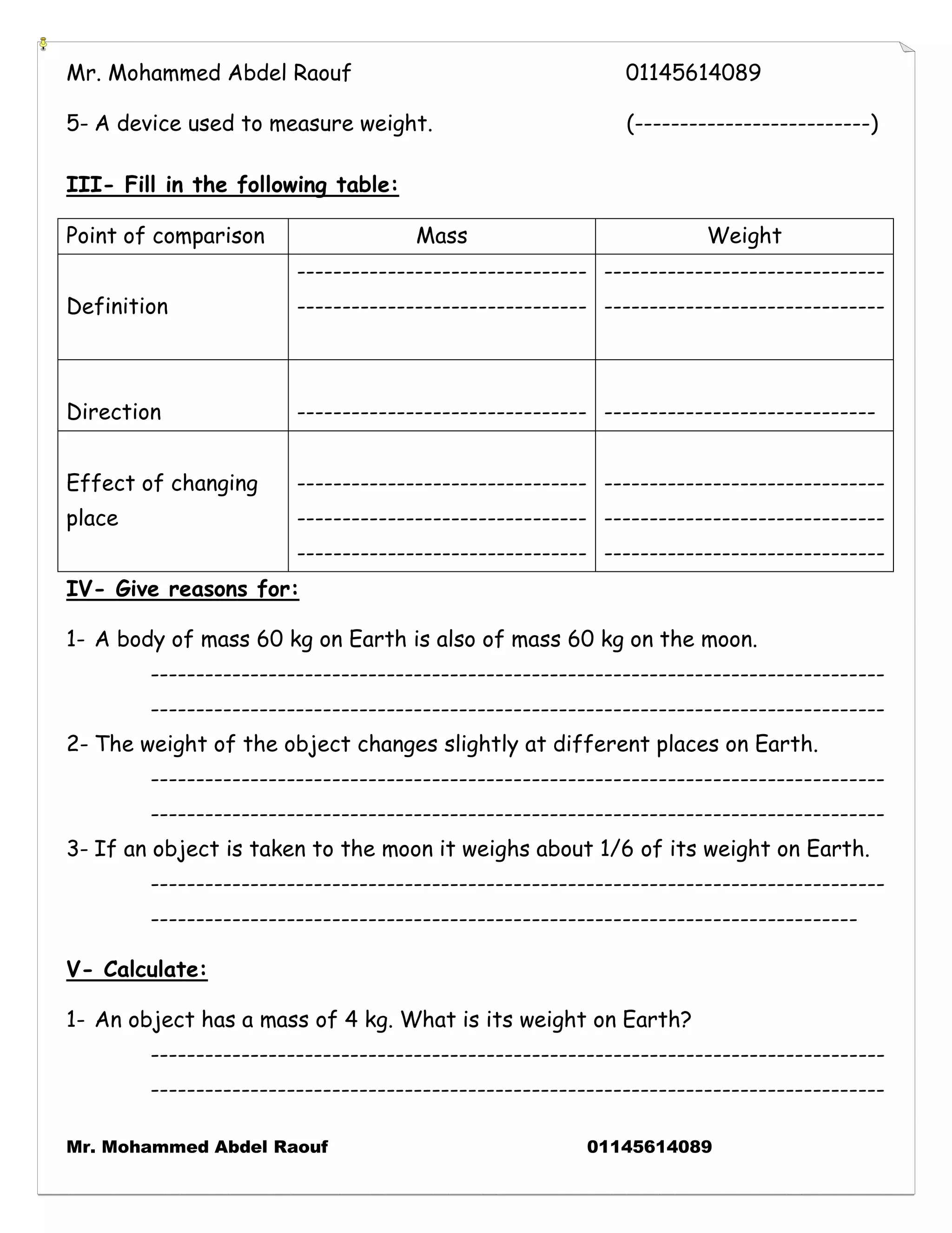 Mr. Mohammed Abdel Raouf 01145614089 
Mr. Mohammed Abdel Raouf 01145614089 
5- A device used to measure weight. (--------------------------) 
III- Fill in the following table: 
Point of comparison 
Mass 
Weight 
Definition 
-------------------------------- -------------------------------- 
------------------------------- ------------------------------- 
Direction 
-------------------------------- 
------------------------------ 
Effect of changing place 
-------------------------------- -------------------------------- -------------------------------- 
------------------------------- ------------------------------- ------------------------------- 
IV- Give reasons for: 
1- A body of mass 60 kg on Earth is also of mass 60 kg on the moon. 
--------------------------------------------------------------------------------- --------------------------------------------------------------------------------- 
2- The weight of the object changes slightly at different places on Earth. 
--------------------------------------------------------------------------------- --------------------------------------------------------------------------------- 
3- If an object is taken to the moon it weighs about 1/6 of its weight on Earth. 
--------------------------------------------------------------------------------- ------------------------------------------------------------------------------ 
V- Calculate: 
1- An object has a mass of 4 kg. What is its weight on Earth? 
--------------------------------------------------------------------------------- ---------------------------------------------------------------------------------  