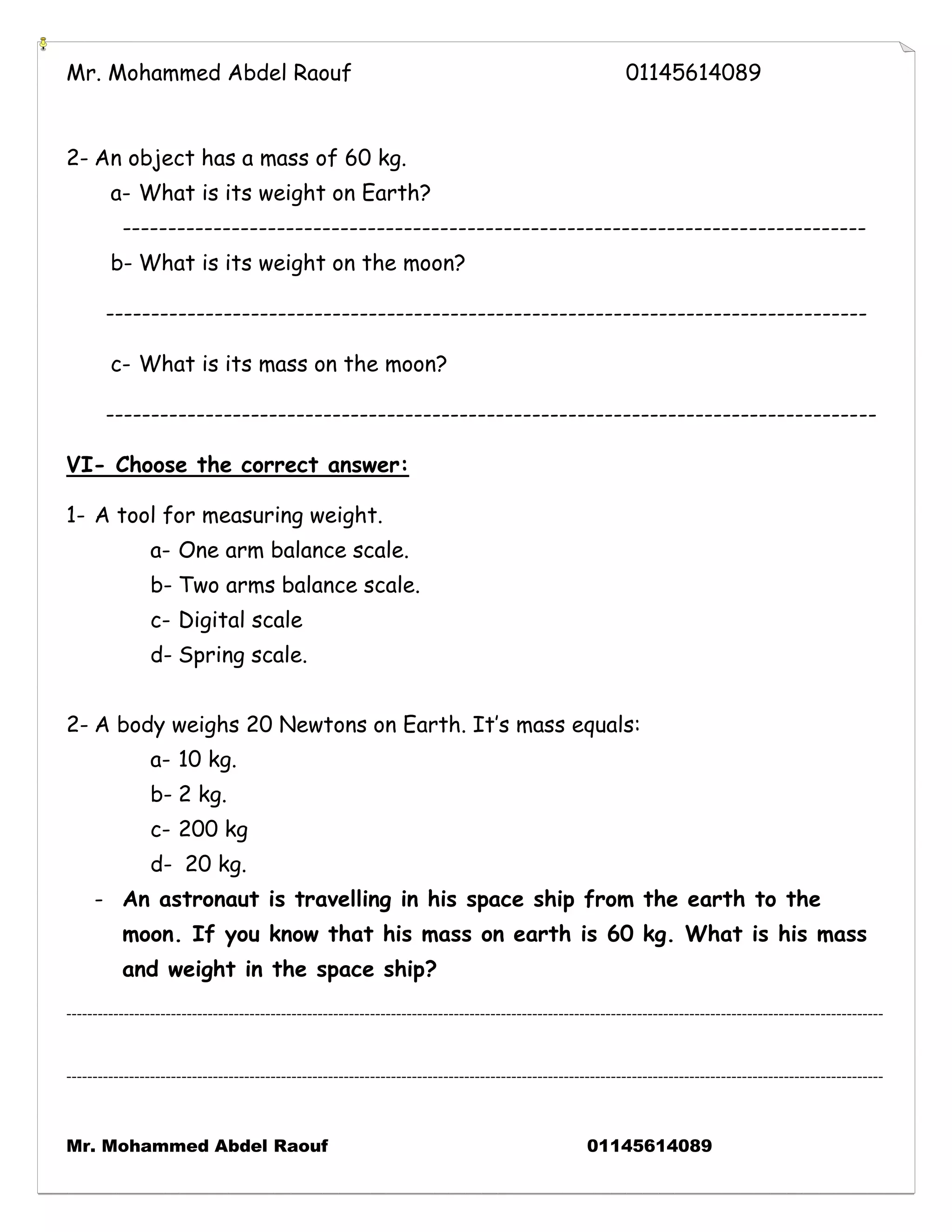 Mr. Mohammed Abdel Raouf 01145614089 
Mr. Mohammed Abdel Raouf 01145614089 
2- An object has a mass of 60 kg. 
a- What is its weight on Earth? 
---------------------------------------------------------------------------------- 
b- What is its weight on the moon? 
------------------------------------------------------------------------------------ 
c- What is its mass on the moon? 
------------------------------------------------------------------------------------- 
VI- Choose the correct answer: 
1- A tool for measuring weight. 
a- One arm balance scale. 
b- Two arms balance scale. 
c- Digital scale 
d- Spring scale. 
2- A body weighs 20 Newtons on Earth. It’s mass equals: 
a- 10 kg. 
b- 2 kg. 
c- 200 kg 
d- 20 kg. 
- An astronaut is travelling in his space ship from the earth to the moon. If you know that his mass on earth is 60 kg. What is his mass and weight in the space ship? 
------------------------------------------------------------------------------------------------------------------------------------------------------------ ------------------------------------------------------------------------------------------------------------------------------------------------------------ 