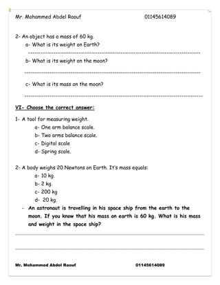 Mr. Mohammed Abdel Raouf 01145614089 
Mr. Mohammed Abdel Raouf 01145614089 
2- An object has a mass of 60 kg. 
a- What is its weight on Earth? 
---------------------------------------------------------------------------------- 
b- What is its weight on the moon? 
------------------------------------------------------------------------------------ 
c- What is its mass on the moon? 
------------------------------------------------------------------------------------- 
VI- Choose the correct answer: 
1- A tool for measuring weight. 
a- One arm balance scale. 
b- Two arms balance scale. 
c- Digital scale 
d- Spring scale. 
2- A body weighs 20 Newtons on Earth. It’s mass equals: 
a- 10 kg. 
b- 2 kg. 
c- 200 kg 
d- 20 kg. 
- An astronaut is travelling in his space ship from the earth to the moon. If you know that his mass on earth is 60 kg. What is his mass and weight in the space ship? 
------------------------------------------------------------------------------------------------------------------------------------------------------------ ------------------------------------------------------------------------------------------------------------------------------------------------------------ 