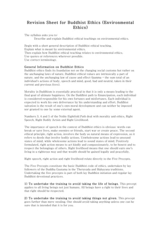 Revision Sheet for Buddhist Ethics (Environmental
                       Ethics)
The syllabus asks you to:
       Describe and explain Buddhist ethical teachings on environmental ethics.

Begin with a short general description of Buddhist ethical teaching.
Explain what is meant by environmental ethics.
Then explain how Buddhist ethical teaching relates to environmental ethics.
Use quotes or references wherever possible.
Use correct terminology.

General Information on Buddhist Ethics
Buddhist ethics finds its foundation not on the changing social customs but rather on
the unchanging laws of nature. Buddhist ethical values are intrinsically a part of
nature, and the unchanging law of cause and effect (kamma - the sum total of an
individual's actions of body, speech and mind, good, bad and neutral, taken in their
current and previous lives).

Morality in Buddhism is essentially practical in that it is only a means leading to the
final goal of ultimate happiness. On the Buddhist path to Emancipation, each individual
is considered responsible for his own fortunes and misfortunes. Each individual is
expected to work his own deliverance by his understanding and effort. Buddhist
salvation is the result of one's own moral development and can neither be imposed
nor granted to one by some external agent.

Numbers 3, 4 and 5 of the Noble Eightfold Path deal with morality and ethics, Right
Speech, Right Bodily Action and Right Livelihood.

The importance of speech in the context of Buddhist ethics is obvious: words can
break or save lives, make enemies or friends, start war or create peace. The second
ethical principle, right action, involves the body as natural means of expression, as it
refers to deeds that involve bodily actions. Unwholesome actions lead to unsound
states of mind, while wholesome actions lead to sound states of mind. Positively
formulated, right action means to act kindly and compassionately, to be honest and to
respect the belongings of others. Right livelihood means that one should earn one's
living in a righteous way and that wealth should be gained legally and peacefully.

Right speech, right action and right livelihood relate directly to the Five Precepts.

The Five Precepts constitute the basic Buddhist code of ethics, undertaken by lay
followers of the Buddha Gautama in the Theravada and Mahayana traditions.
Undertaking the five precepts is part of both lay Buddhist initiation and regular lay
Buddhist devotional practices.

1) To undertake the training to avoid taking the life of beings . This precept
applies to all living beings not just humans. All beings have a right to their lives and
that right should be respected.

2) To undertake the training to avoid taking things not given. This precept
goes further than mere stealing. One should avoid taking anything unless one can be
sure that is intended that it is for you.
 