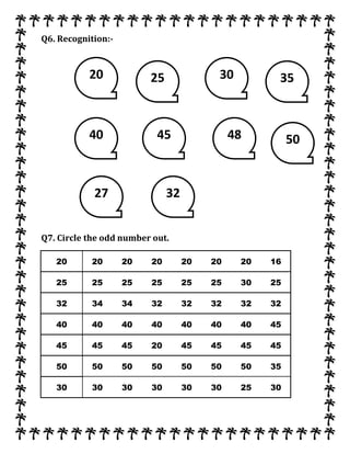 Q6. Recognition:-
Q7. Circle the odd number out.
20 20 20 20 20 20 20 16
25 25 25 25 25 25 30 25
32 34 34 32 32 32 32 32
40 40 40 40 40 40 40 45
45 45 45 20 45 45 45 45
50 50 50 50 50 50 50 35
30 30 30 30 30 30 25 30
20
48
25 30 35
40 45 50
27 32
 