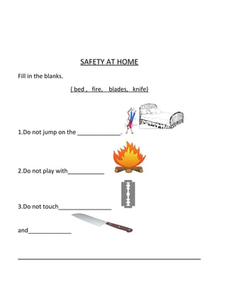 SAFETY AT HOME
Fill in the blanks.
{ bed , fire, blades, knife}
1.Do not jump on the _____________.
2.Do not play with___________
3.Do not touch________________
and_____________
 