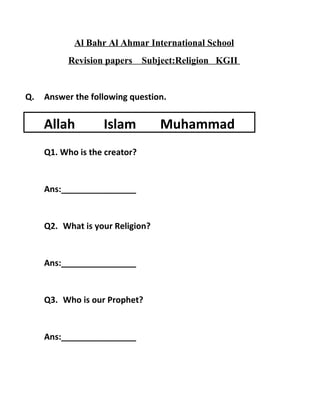 Al Bahr Al Ahmar International School
Revision papers Subject:Religion KGII
Q. Answer the following question.
Q1. Who is the creator?
Ans:________________
Q2. What is your Religion?
Ans:________________
Q3. Who is our Prophet?
Ans:________________
Allah Islam Muhammad
 