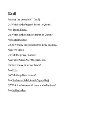 {Oral}
Answer the questions? (oral)
Q1.Which is the biggest Surah in Quran?
Ans. Surah Baqra.
Q2.Which is the smallest Surah in Quran?
Ans.SurahKausar.
Q3.How many times should we pray in a day?
Ans.Five times.
Q4.Tell the prayer names?
Ans.Fajer,Zuhar,Aser,Maghrib,Isha.
Q5.How many pillars of Islam?
Ans.Five.
Q6.Tell the pillars names?
Ans,Shahadah,Salah,Zakah,Siyam,Hujj
Q7.Which whole month does a Muslim fasts?
Ans.In Ramadan.
 