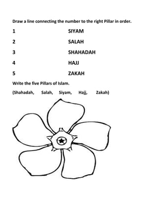 Draw a line connecting the number to the right Pillar in order.
1 SIYAM
2 SALAH
3 SHAHADAH
4 HAJJ
5 ZAKAH
Write the five Pillars of Islam.
(Shahadah, Salah, Siyam, Hajj, Zakah)
 