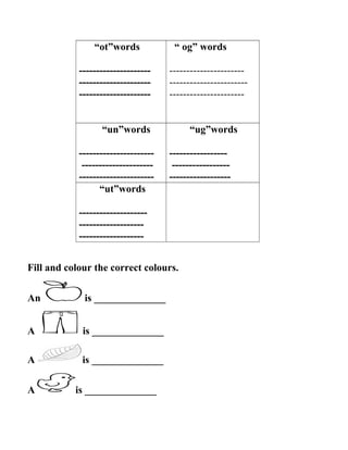 “ot”words
---------------------
---------------------
---------------------
“ og” words
----------------------
-----------------------
----------------------
“un”words
----------------------
---------------------
----------------------
“ug”words
-----------------
-----------------
------------------
“ut”words
--------------------
-------------------
-------------------
Fill and colour the correct colours.
An is ______________
A is ______________
A is ______________
A is ______________
 