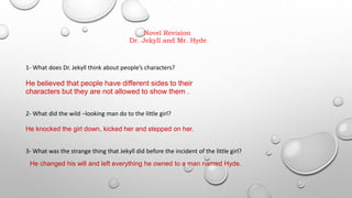 Novel Revision
Dr. Jekyll and Mr. Hyde
1- What does Dr. Jekyll think about people’s characters?
He believed that people have different sides to their
characters but they are not allowed to show them .
2- What did the wild –looking man do to the little girl?
He knocked the girl down, kicked her and stepped on her.
3- What was the strange thing that Jekyll did before the incident of the little girl?
He changed his will and left everything he owned to a man named Hyde.
 