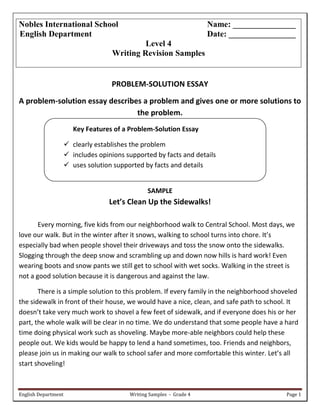 English Department Writing Samples - Grade 4 Page 1
PROBLEM-SOLUTION ESSAY
A problem-solution essay describes a problem and gives one or more solutions to
the problem.
Key Features of a Problem-Solution Essay
 clearly establishes the problem
 includes opinions supported by facts and details
 uses solution supported by facts and details
SAMPLE
Let’s Clean Up the Sidewalks!
Every morning, five kids from our neighborhood walk to Central School. Most days, we
love our walk. But in the winter after it snows, walking to school turns into chore. It’s
especially bad when people shovel their driveways and toss the snow onto the sidewalks.
Slogging through the deep snow and scrambling up and down now hills is hard work! Even
wearing boots and snow pants we still get to school with wet socks. Walking in the street is
not a good solution because it is dangerous and against the law.
There is a simple solution to this problem. If every family in the neighborhood shoveled
the sidewalk in front of their house, we would have a nice, clean, and safe path to school. It
doesn’t take very much work to shovel a few feet of sidewalk, and if everyone does his or her
part, the whole walk will be clear in no time. We do understand that some people have a hard
time doing physical work such as shoveling. Maybe more-able neighbors could help these
people out. We kids would be happy to lend a hand sometimes, too. Friends and neighbors,
please join us in making our walk to school safer and more comfortable this winter. Let’s all
start shoveling!
Nobles International School Name: _______________
English Department Date: ________________
Level 4
Writing Revision Samples
 