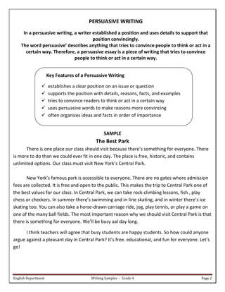 English Department Writing Samples - Grade 4 Page 2
PERSUASIVE WRITING
In a persuasive writing, a writer established a position and uses details to support that
position convincingly.
The word persuasive’ describes anything that tries to convince people to think or act in a
certain way. Therefore, a persuasive essay is a piece of writing that tries to convince
people to think or act in a certain way.
Key Features of a Persuasive Writing
 establishes a clear position on an issue or question
 supports the position with details, reasons, facts, and examples
 tries to convince readers to think or act in a certain way
 uses persuasive words to make reasons more convincing
 often organizes ideas and facts in order of importance
SAMPLE
The Best Park
There is one place our class should visit because there’s something for everyone. There
is more to do than we could ever fit in one day. The place is free, historic, and contains
unlimited options. Our class must visit New York’s Central Park.
New York’s famous park is accessible to everyone. There are no gates where admission
fees are collected. It is free and open to the public. This makes the trip to Central Park one of
the best values for our class. In Central Park, we can take rock-climbing lessons, fish , play
chess or checkers. In summer there’s swimming and in-line skating, and in winter there’s ice
skating too. You can also take a horse-drawn carriage ride, jog, play tennis, or play a game on
one of the many ball fields. The most important reason why we should visit Central Park is that
there is something for everyone. We’ll be busy aal day long.
I think teachers will agree that busy students are happy students. So how could anyone
argue against a pleasant day in Central Park? It’s free. educational, and fun for everyone. Let’s
go!
 