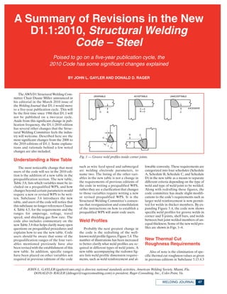 A Summary of Revisions in the New
   D1.1:2010, Structural Welding
           Code – Steel
                            Poised to go on a five-year publication cycle, the
                           2010 Code has some significant changes explained

                                         BY JOHN L. GAYLER AND DONALD D. RAGER



    The AWS D1 Structural Welding Com-
mittee Chair Duane Miller announced in
his editorial in the March 2010 issue of
the Welding Journal that D1.1 would move
to a five-year publication cycle. This will
be the first time since 1986 that D1.1 will
not be published on a two-year cycle.
Aside from this significant change in pub-
lication frequency, the D1.1:2010 edition
has several other changes that the Struc-
tural Welding Committee feels the indus-
try will welcome. Described here are the
most significant changes from the 2008 to
the 2010 editions of D1.1. Some explana-
tions and rationale behind a few noted
changes are also included.
                                                Fig. 1 — Groove weld profiles inside corner joints.
Understanding a New Table
    The most noticeable change that most        such as wire feed speed and submerged           lowable convexity. These requirements are
users of the code will see in the 2010 edi-     arc welding electrode parameters, to            categorized into four schedules (Schedule
tion is the addition of a new table in the      name two. The listing of the other vari-        A, Schedule B, Schedule C, and Schedule
prequalification section. The new table,        ables in the new table is not a change in       D) in the new table as a means to separate
Table 3.8, lists which variables must be in-    the requirements of previous editions of        different criteria depending on the type of
cluded on a prequalified WPS, and how           the code in writing a prequalified WPS,         weld and type of weld joint to be welded.
changes beyond certain parameters would         rather they are a clarification that changes    Along with redrafting these figures, the
require a new or revised WPS to be writ-        to those variables require writing a new        code committee has made slight modifi-
ten. Subclause 3.6 introduces the new           or revised prequalified WPS. It is the          cations to the code’s requirements such as
table, and users of the code will notice that   Structural Welding Committee’s consen-          larger weld reinforcement is now permit-
this subclause no longer references Clause      sus that reorganization and consolidation       ted for welds in thicker members. By ex-
4, Table 4.5, for the requirements and the      of the instructions on how to establish a       panding Figure 5.4, the code now shows
ranges for amperage, voltage, travel            prequalified WPS will assist code users.        specific weld profiles for groove welds in
speed, and shielding gas flow rate. The                                                         corner and T-joints, shelf bars, and welds
code also includes commentary on the            Weld Profiles                                   between butt joint welded members of un-
new Table 3.8 that helps clarify many open                                                      equal thickness. Some of the new weld pro-
questions on prequalified procedures and           Probably the next greatest change in         files are shown in Figs. 1–4.
explains how to use the new table. Code         the code is the redrafting of the well-
users should be aware that some of the          known weld profile figures, Figure 5.4. The
prequalification ranges of the four vari-       number of illustrations has been increased      New Thermal Cut
ables mentioned previously have also            to better clarify what weld profiles are re-    Roughness Requirements
been revised with the establishment of this     quired in different types of weld joints. A
new table. In addition, specific ranges         new table accompanying the redrawn fig-             Also of note is the elimination of spe-
have been placed on other variables not         ure lists weld profile dimension require-       cific thermal cut roughness values as given
required in previous editions of the code       ments, such as weld reinforcement and al-       in previous editions in Subclause 5.15.4.3

          JOHN L. GAYLER (gayler@aws.org) is director, national standards activities, American Welding Society, Miami, Fla.
             DONALD D. RAGER (ddrager@ragerconsulting.com) is president, Rager Consulting, Inc., Coles Point, Va.

                                                                                                            WELDING JOURNAL           47
 
