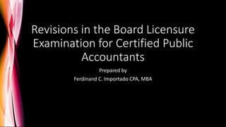 Revisions in the Board Licensure
Examination for Certified Public
Accountants
Prepared by
Ferdinand C. Importado CPA, MBA
 