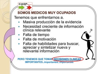 SOMOS MEDICOS MUY OCUPADOSTenemos que enfrentarnos a.	Masiva producción de la evidencia	Necesidad creciente de información clínica relevante	Falta de tiempo	Falta de motivación 	Falta de habilidades para buscar, apreciar y sintetizar nueva y relevante informaciónPERO TENEMOS QUE TOMAR DECISIONES CLINICAS IMPORTANTES..importantes..importantes