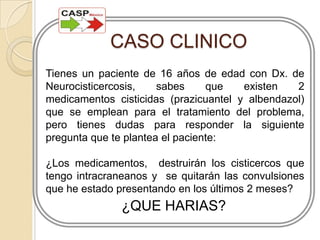 CASO CLINICOTienes un paciente de 16 años de edad con Dx. de Neurocisticercosis, sabes que existen 2 medicamentos cisticidas (prazicuantel y albendazol) que se emplean para el tratamiento del problema,  pero tienes dudas para responder la siguiente pregunta que te plantea el paciente:¿Los medicamentos,  destruirán los cisticercos que tengo intracraneanos y  se quitarán las convulsiones que he estado presentando en los últimos 2 meses?¿QUE HARIAS?