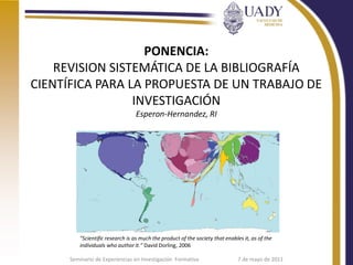 PONENCIA:
    REVISION SISTEMÁTICA DE LA BIBLIOGRAFÍA
CIENTÍFICA PARA LA PROPUESTA DE UN TRABAJO DE
                 INVESTIGACIÓN
                                  Esperon-Hernandez, RI




          "Scientific research is as much the product of the society that enables it, as of the
          individuals who author it." David Dorling, 2006

      Seminario de Experiencias en Investigación Formativa                     7 de mayo de 2011
 