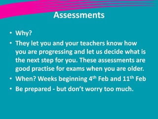 Assessments
• Why?
• They let you and your teachers know how
  you are progressing and let us decide what is
  the next step for you. These assessments are
  good practise for exams when you are older.
• When? Weeks beginning 4th Feb and 11th Feb
• Be prepared - but don’t worry too much.
 