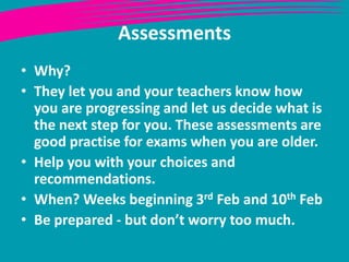 Assessments
• Why?
• They let you and your teachers know how
you are progressing and let us decide what is
the next step for you. These assessments are
good practise for exams when you are older.
• Help you with your choices and
recommendations.
• When? Weeks beginning 3rd Feb and 10th Feb
• Be prepared - but don’t worry too much.

 
