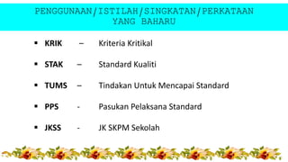 PENGGUNAAN/ISTILAH/SINGKATAN/PERKATAAN
YANG BAHARU
 KRIK – Kriteria Kritikal
 STAK – Standard Kualiti
 TUMS – Tindakan Untuk Mencapai Standard
 PPS - Pasukan Pelaksana Standard
 JKSS - JK SKPM Sekolah
 