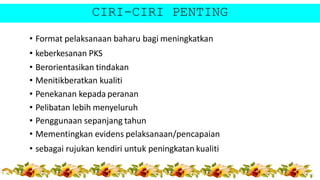 CIRI-CIRI PENTING
• Format pelaksanaan baharu bagi meningkatkan
• keberkesanan PKS
• Berorientasikan tindakan
• Menitikberatkan kualiti
• Penekanan kepada peranan
• Pelibatan lebih menyeluruh
• Penggunaan sepanjang tahun
• Mementingkan evidens pelaksanaan/pencapaian
• sebagai rujukan kendiri untuk peningkatan kualiti
 