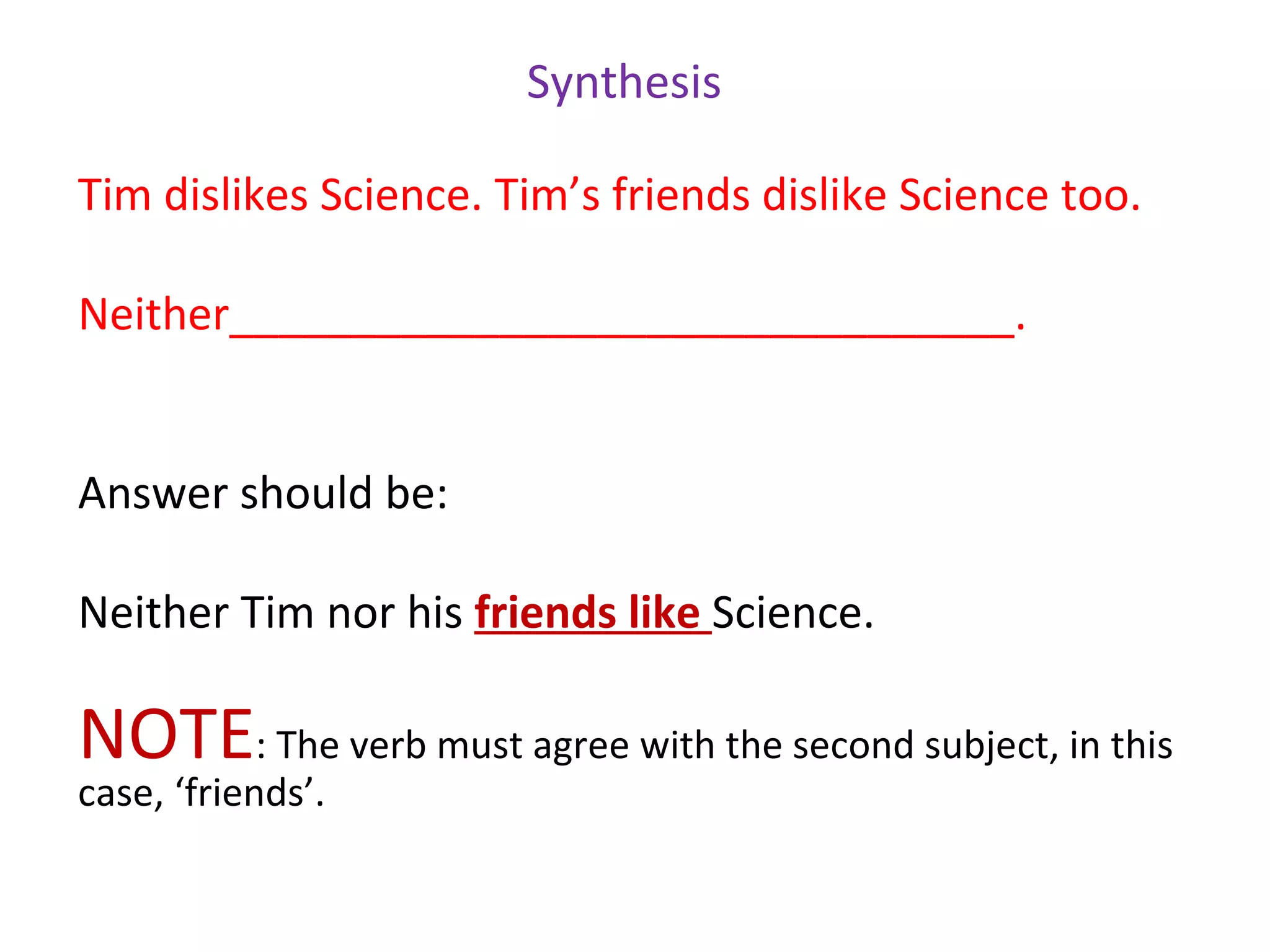 Synthesis

Tim dislikes Science. Tim’s friends dislike Science too.

Neither________________________________.


Answer should be:

Neither Tim nor his friends like Science.

NOTE: The verb must agree with the second subject, in this
case, ‘friends’.
 